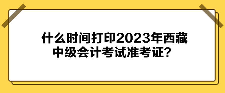 什么时间打印2023年西藏中级会计考试准考证？