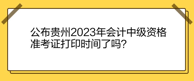 公布贵州2023年会计中级资格准考证打印时间了吗？