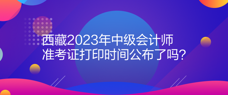 西藏2023年中级会计师准考证打印时间公布了吗？