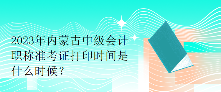 2023年内蒙古中级会计职称准考证打印时间是什么时候？