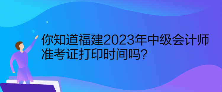 你知道福建2023年中级会计师准考证打印时间吗？