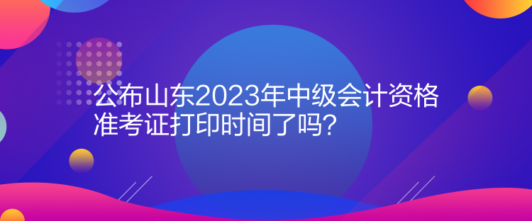 公布山东2023年中级会计资格准考证打印时间了吗？