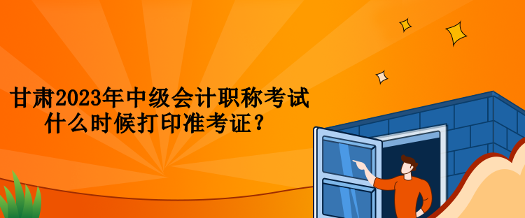 甘肃2023年中级会计职称考试什么时候打印准考证？