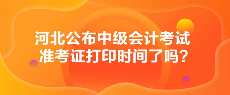 河北公布中级会计考试准考证打印时间了吗？