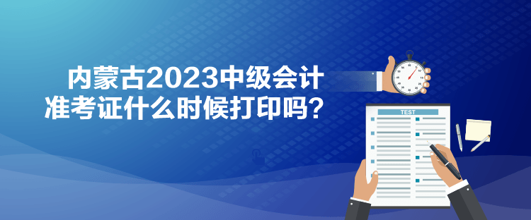 内蒙古2023中级会计准考证什么时候打印吗？