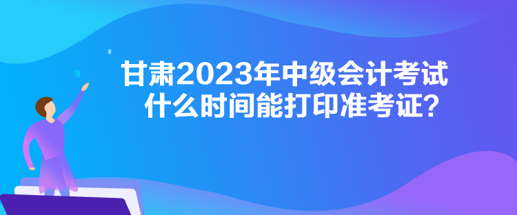 甘肃2023年中级会计考试什么时间能打印准考证？