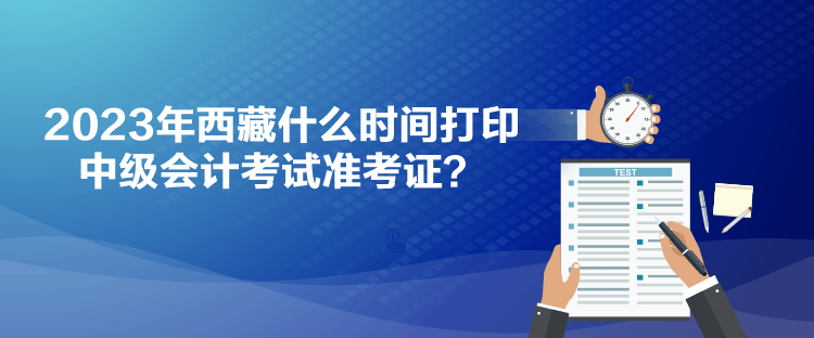 2023年西藏什么时间打印中级会计考试准考证？