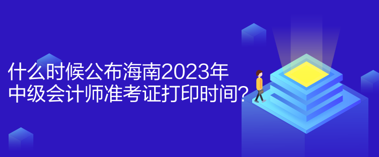 什么时候公布海南2023年中级会计师准考证打印时间？