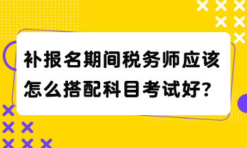 补报名期间税务师应该怎么搭配科目考试好？