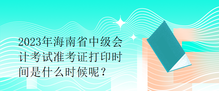 2023年海南省中级会计考试准考证打印时间是什么时候呢？