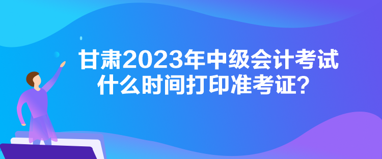 甘肃2023年中级会计考试什么时间打印准考证？