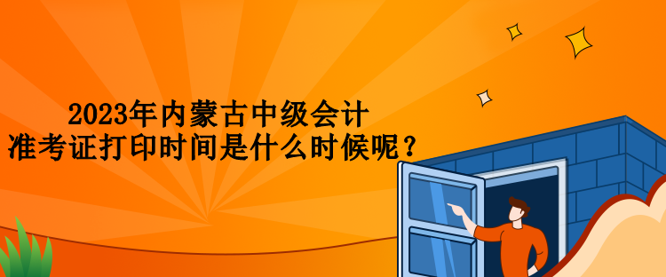 2023年内蒙古中级会计准考证打印时间是什么时候呢？