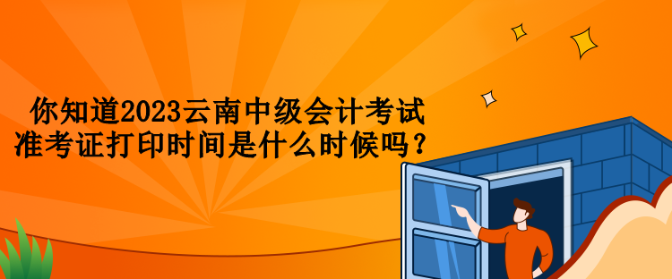 你知道2023云南中级会计考试准考证打印时间是什么时候吗？