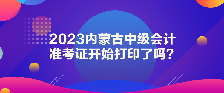 2023内蒙古中级会计准考证开始打印了吗？