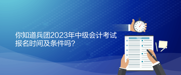 你知道兵团2023年中级会计考试报名时间及条件吗？