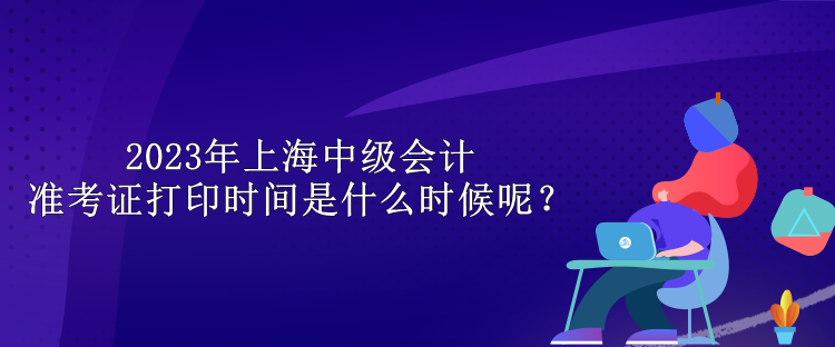 2023年上海中级会计准考证打印时间是什么时候呢？