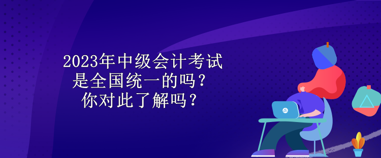 2023年中级会计考试是全国统一的吗？你对此了解吗？