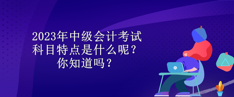 2023年中级会计考试科目特点是什么呢？你知道吗？