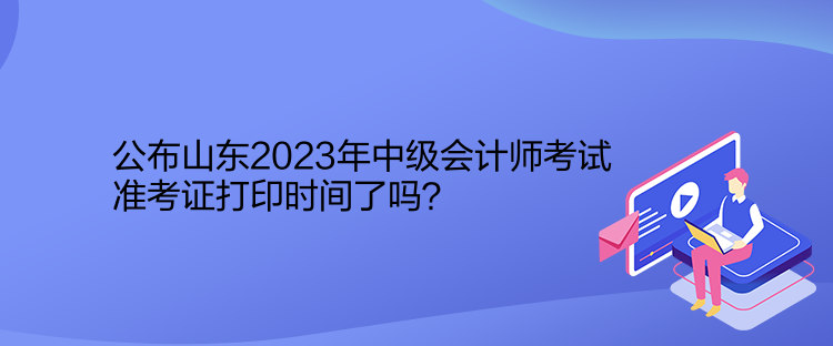 公布山东2023年中级会计师考试准考证打印时间了吗？