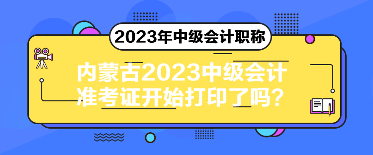 内蒙古2023中级会计准考证开始打印了吗？