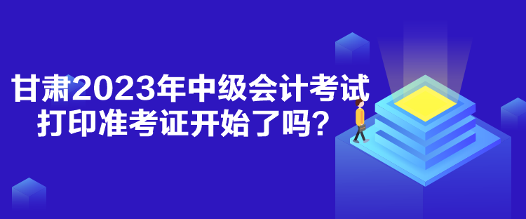 甘肃2023年中级会计考试打印准考证开始了吗？