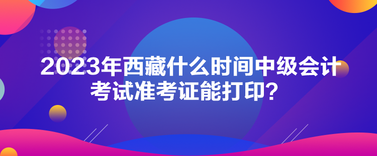 2023年西藏什么时间中级会计考试准考证能打印？