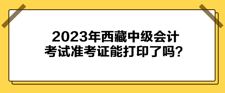 2023年西藏中级会计考试准考证能打印了吗？