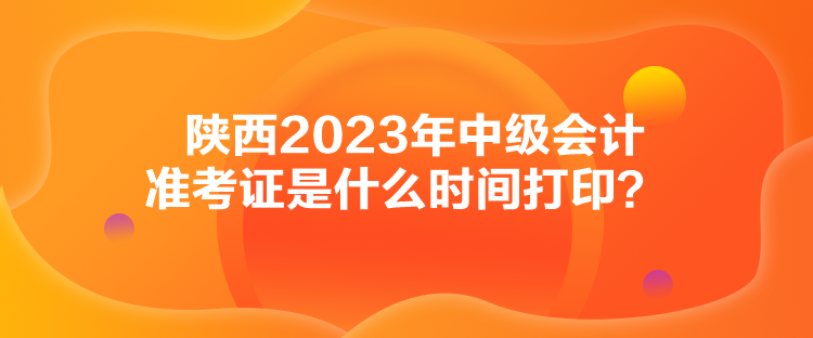 陕西2023年中级会计准考证是什么时间打印？