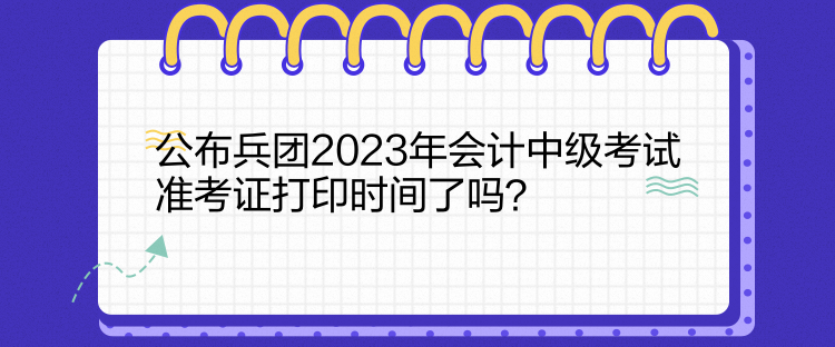 公布兵团2023年会计中级考试准考证打印时间了吗？