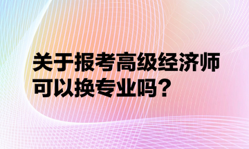 关于报考高级经济师可以换专业吗？