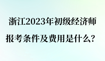 浙江2023年初级经济师报考条件及费用是什么？