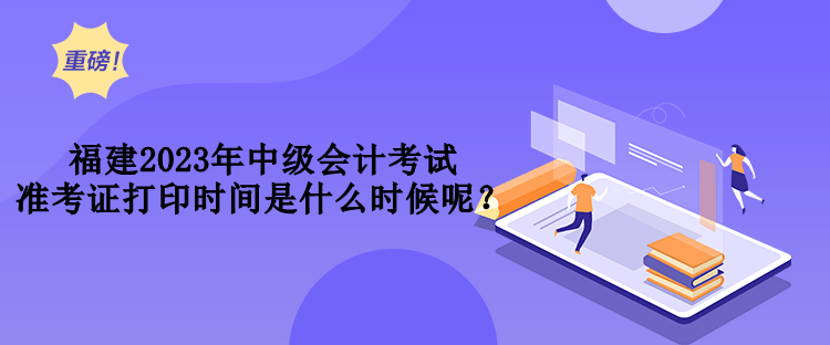 福建2023年中级会计考试准考证打印时间是什么时候呢？