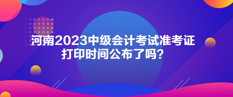 河南2023中级会计考试准考证打印时间公布了吗？