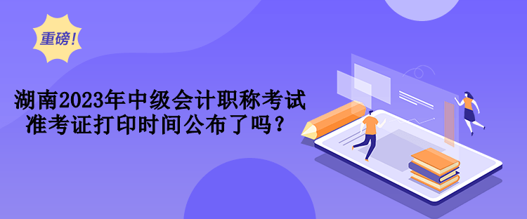 湖南2023年中级会计职称考试准考证打印时间公布了吗？