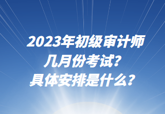 2023年初级审计师几月份考试？具体安排是什么？