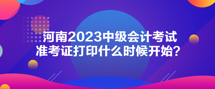 河南2023中级会计考试准考证打印什么时候开始？