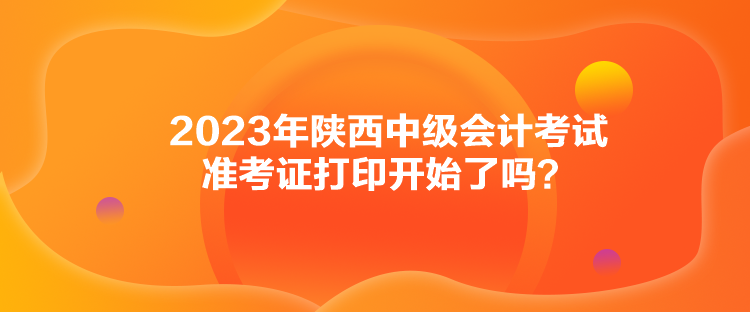 2023年陕西中级会计考试准考证打印开始了吗？