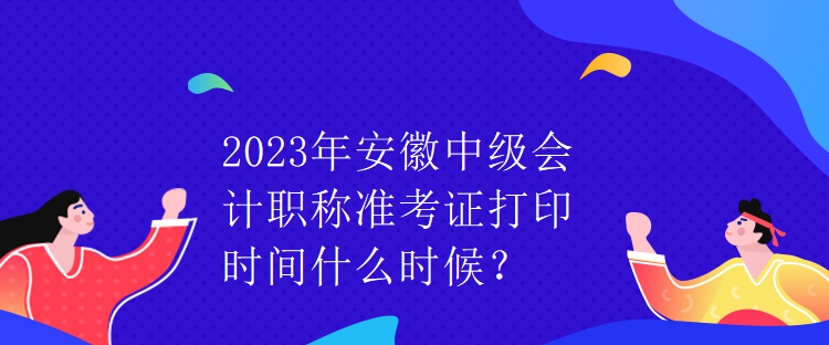 2023年安徽中级会计职称准考证打印时间什么时候？