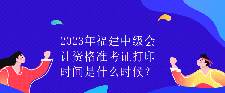 2023年福建中级会计资格准考证打印时间是什么时候？