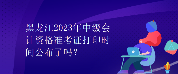 黑龙江2023年中级会计资格准考证打印时间公布了吗？