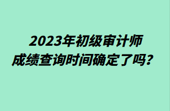 2023年初级审计师成绩查询时间确定了吗？