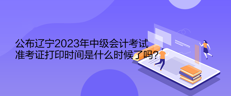 公布辽宁2023年中级会计考试准考证打印时间是什么时候了吗？  