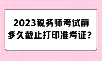 2023税务师考试前多久截止打印准考证？