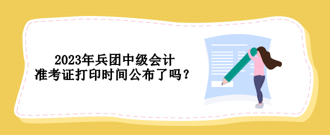 2023年兵团中级会计准考证打印时间公布了吗？