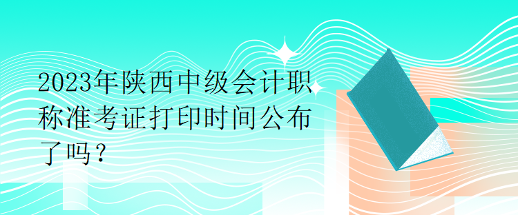 2023年陕西中级会计职称准考证打印时间公布了吗？