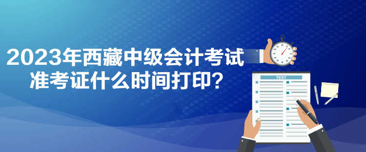 2023年西藏中级会计考试准考证什么时间打印？