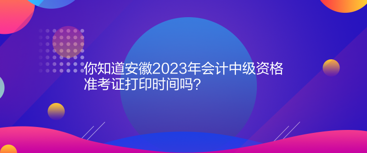 你知道安徽2023年会计中级资格准考证打印时间吗？