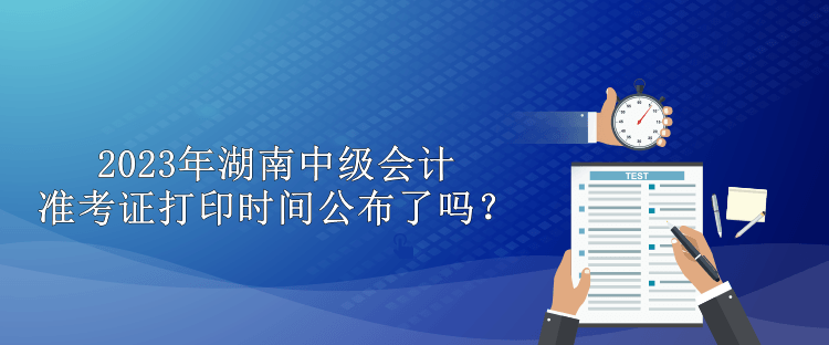 2023年湖南中级会计准考证打印时间公布了吗？