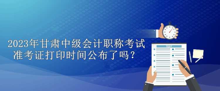 2023年甘肃中级会计职称考试准考证打印时间公布了吗？