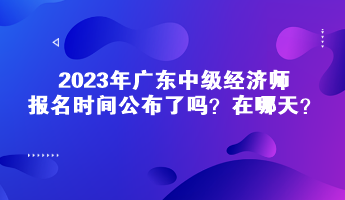 2023年广东中级经济师报名时间公布了吗？在哪天？